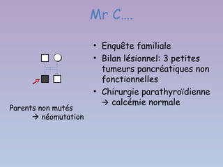 Mr C….

                      • Enquête familiale
                      • Bilan lésionnel: 3 petites
                        tumeurs pancréatiques non
                        fonctionnelles
                      • Chirurgie parathyroïdienne
                         calcémie normale
Parents non mutés
       néomutation
 