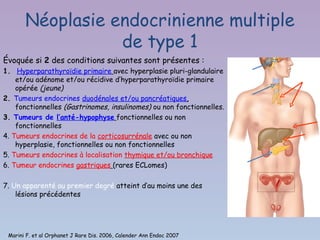 Néoplasie endocrinienne multiple
                  de type 1
Évoquée si 2 des conditions suivantes sont présentes :
1. Hyperparathyroïdie primaire avec hyperplasie pluri-glandulaire
    et/ou adénome et/ou récidive d’hyperparathyroïdie primaire
    opérée (jeune)
2. Tumeurs endocrines duodénales et/ou pancréatiques,
    fonctionnelles (Gastrinomes, insulinomes) ou non fonctionnelles.
3. Tumeurs de l’anté-hypophyse fonctionnelles ou non
    fonctionnelles
4. Tumeurs endocrines de la corticosurrénale avec ou non
    hyperplasie, fonctionnelles ou non fonctionnelles
5. Tumeurs endocrines à localisation thymique et/ou bronchique
6. Tumeur endocrines gastriques (rares ECLomes)

7. Un apparenté au premier degré atteint d’au moins une des
    lésions précédentes




 Marini F. et al Orphanet J Rare Dis. 2006, Calender Ann Endoc 2007
 