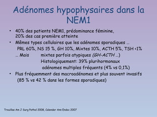 Adénomes hypophysaires dans la
                   NEM1
    •   40% des patients NEM1, prédominance féminine,
        20% des cas première atteinte
    •   Mêmes types cellulaires que les adénomes sporadiques …
         PRL 60%, NS 15 %, GH 10%, Mixtes 10%, ACTH 5%, TSH <1%
        … Mais      mixtes parfois atypiques (GH-ACTH …)
                    Histologiquement: 39% plurihormonaux
                     adénomes multiples fréquents (4% vs 0,1%)
    •   Plus fréquemment des macroadénomes et plus souvent invasifs
         (85 % vs 42 % dans les formes sporadiques)




Trouillas Am J Surg Pathol 2008, Calender Ann Endoc 2007
 