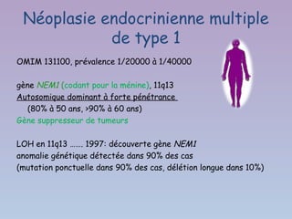 Néoplasie endocrinienne multiple
            de type 1
OMIM 131100, prévalence 1/20000 à 1/40000

gène NEM1 (codant pour la ménine), 11q13
Autosomique dominant à forte pénétrance
   (80% à 50 ans, >90% à 60 ans)
Gène suppresseur de tumeurs

LOH en 11q13 ……. 1997: découverte gène NEM1
anomalie génétique détectée dans 90% des cas
(mutation ponctuelle dans 90% des cas, délétion longue dans 10%)
 
