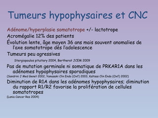 Tumeurs hypophysaires et CNC
Adénome/hyperplasie somatotrope +/- lactotrope
Acromégalie 12% des patients
Évolution lente, âge moyen 36 ans mais souvent anomalies de
  l’axe somatotrope dès l’adolescence
Tumeurs peu agressives
     Stergiopoulos pituitary 2004, Bertherat JCEM 2009

Pas de mutation germinale ni somatique de PRKAR1A dans les
  adénomes hypophysaires sporadiques
(Sandrini J Med Genet 2002, Yamasaki Clin Endo (Oxf) 2003, Kaltsas Clin Endo (Oxf) 2002)

Diminution de R1A dans les adénomes hypophysaires; diminution
  du rapport R1/R2 favorise la prolifération de cellules
  somatotropes
(Lania Cancer Res 2004)
 