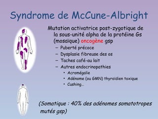 Syndrome de McCune-Albright
        Mutation activatrice post-zygotique de
         la sous-unité alpha de la protéine Gs
         (mosaïque) oncogène gsp
           –   Puberté précoce
           –   Dysplasie fibreuse des os
           –   Taches café-au lait
           –   Autres endocrinopathies
                • Acromégalie
                • Adénome (ou GMN) thyroïdien toxique
                • Cushing…




     (Somatique : 40% des adénomes somatotropes
      mutés gsp)
 