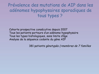 Prévalence des mutations de AIP dans les
 adénomes hypophysaires sporadiques de
              tous types ?


Cohorte prospective consécutive depuis 2007
Tous les patients porteurs d’un adénome hypophysaire
Tous les types histologiques, sans limite d’âge
Analyse de la séquence codante du gène AIP

              381 patients génotypés (+membres de 7 familles
 