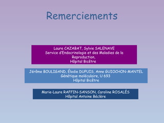 Remerciements


            Laure CAZABAT, Sylvie SALENAVE
       Service d’Endocrinologie et des Maladies de la
                      Reproduction,
                     Hôpital Bicêtre

Jérôme BOULIGAND, Élodie DUPUIS, Anne GUIOCHON-MANTEL
              Génétique moléculaire, U 693
                     Hôpital Bicêtre


     Marie-Laure RAFFIN-SANSON, Caroline ROSALÈS
                  Hôpital Antoine Béclère
 