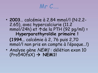 Mr C….

• 2003… calcémie à 2.84 mmol/l (N:2.2-
  2.65), avec hypercalciurie (11.2
  mmol/24h) et de la PTH (92 pg/ml) =
     Hyperparathyroïdie primaire !
  (1994… calcémie à 2, 76 puis 2,70
  mmol/l non pris en compte à l’époque…!)
• Analyse gène NEM1 : délétion exon 10
  (Pro540fsX)  NEM1!
 