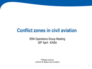 1
Conflict zones in civil aviation
ERA Operations Group Meeting
28th April - EASA
Philippe Carous
LLM Air & Space Law (Leiden)
 