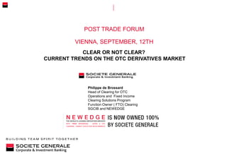 POST TRADE FORUM
VIENNA, SEPTEMBER, 12TH
Philippe de Brossard
Head of Clearing for OTC
Operations and Fixed Income
Clearing Solutions Program
Function Owner ( FTO) Clearing
SGCIB and NEWEDGE
CLEAR OR NOT CLEAR?
CURRENT TRENDS ON THE OTC DERIVATIVES MARKET
 