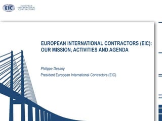 EUROPEAN INTERNATIONAL CONTRACTORS (EIC):
OUR MISSION, ACTIVITIES AND AGENDA
Philippe Dessoy
President European International Contractors (EIC)
 