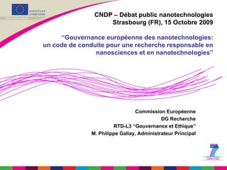 CNDP – Débat public nanotechnologies Strasbourg (FR), 15 Octobre 2009 “Gouvernance européenne des nanotechnologies: un code de conduite pour une recherche responsable en nanosciences et en nanotechnologies” Commission Européenne DG Recherche RTD-L3 “Gouvernance et Ethique” M. Philippe Galiay, Administrateur Principal 