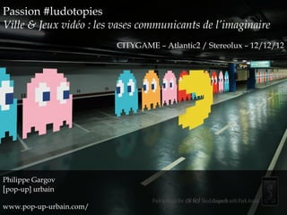 Passion #ludotopies
Ville & Jeux vidéo : les vases communicants de l’imaginaire
                         CITYGAME – Atlantic2 / Stereolux – 12/12/12




Philippe Gargov
[pop-up] urbain

www.pop-up-urbain.com/
 