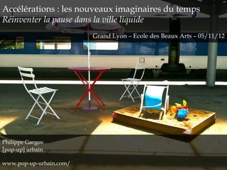 Accélérations : les nouveaux imaginaires du temps
Réinventer la pause dans la ville liquide
Grand Lyon – Ecole des Beaux Arts – 05/11/12
Philippe Gargov
[pop-up] urbain
www.pop-up-urbain.com/
 