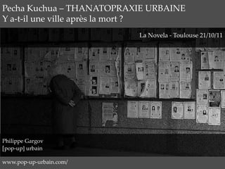 Pecha Kuchua – THANATOPRAXIE URBAINE
Y a-t-il une ville après la mort ?
                          La Novela - Toulouse 21/10/11




Philippe Gargov
[pop-up] urbain

www.pop-up-urbain.com/
 