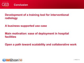 Conclusion 
Development of a training tool for interventional 
radiology 
A business supported use case 
Main motivation: ease of deployment in hospital 
facilities 
Open a path toward scalability and collaborative work 
| PAGE 16 
