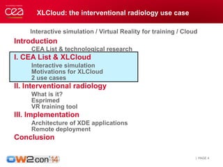 XLCloud: the interventional radiology use case 
Interactive simulation / Virtual Reality for training / Cloud 
Introduction 
CEA List & technological research 
I. CEA List & XLCloud 
Interactive simulation 
Motivations for XLCloud 
2 use cases 
II. Interventional radiology 
What is it? 
Esprimed 
VR training tool 
III. Implementation 
Architecture of XDE applications 
Remote deployment 
Conclusion 
| PAGE 4 
 