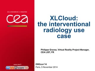 XLCloud: 
the interventional 
radiology use 
case 
Philippe Gravez, Virtual Reality Project Manager, 
CEA LIST, FR 
OW2con’14 
Paris, 5 November 2014 
| PAGE 1 
 