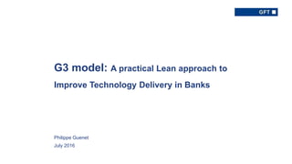 GFT Group 8-Aug-16 1
G3 model: A practical Lean approach to
Improve Technology Delivery in Banks
Philippe Guenet
July 2016
 