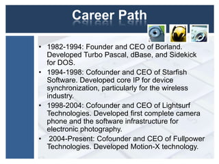 Career Path
• 1982-1994: Founder and CEO of Borland.
Developed Turbo Pascal, dBase, and Sidekick
for DOS.
• 1994-1998: Cofounder and CEO of Starfish
Software. Developed core IP for device
synchronization, particularly for the wireless
industry.
• 1998-2004: Cofounder and CEO of Lightsurf
Technologies. Developed first complete camera
phone and the software infrastructure for
electronic photography.
• 2004-Present: Cofounder and CEO of Fullpower
Technologies. Developed Motion-X technology.
 