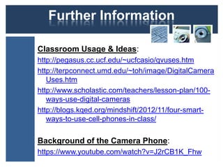 Further Information
Classroom Usage & Ideas:
http://pegasus.cc.ucf.edu/~ucfcasio/qvuses.htm
http://terpconnect.umd.edu/~toh/image/DigitalCamera
Uses.htm
http://www.scholastic.com/teachers/lesson-plan/100-
ways-use-digital-cameras
http://blogs.kqed.org/mindshift/2012/11/four-smart-
ways-to-use-cell-phones-in-class/
Background of the Camera Phone:
https://www.youtube.com/watch?v=J2rCB1K_Fhw
 