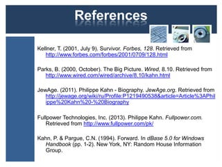 References
Kellner, T. (2001, July 9). Survivor. Forbes, 128. Retrieved from
http://www.forbes.com/forbes/2001/0709/128.html
Parks, B. (2000, October). The Big Picture. Wired, 8.10. Retrieved from
http://www.wired.com/wired/archive/8.10/kahn.html
JewAge. (2011). Philippe Kahn - Biography. JewAge.org. Retrieved from
http://jewage.org/wiki/ru/Profile:P1219490538&article=Article%3APhil
ippe%20Kahn%20-%20Biography
Fullpower Technologies, Inc. (2013). Philippe Kahn. Fullpower.com.
Retrieved from http://www.fullpower.com/pk/
Kahn, P. & Pargue, C.N. (1994). Forward. In dBase 5.0 for Windows
Handbook (pp. 1-2). New York, NY: Random House Information
Group.
 