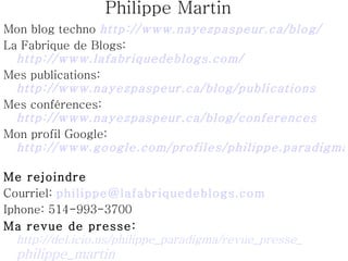 Philippe Martin Mon blog techno  http://www.nayezpaspeur.ca/blog/   La Fabrique de Blogs:  http://www.lafabriquedeblogs.com/   Mes publications:  http://www.nayezpaspeur.ca/blog/publications   Mes conférences:  http://www.nayezpaspeur.ca/blog/conferences   Mon profil Google:  http://www.google.com/profiles/philippe.paradigma   Me rejoindre Courriel:  [email_address]   Iphone: 514-993-3700 Ma revue de presse:   http://del.icio.us/philippe_paradigma/revue_presse_ philippe_martin   