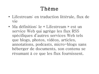 Thème Lifestream: en traduction littérale, flux de vie Ma définition: le « Lifestream » est un service Web qui agrège les flux RSS spécifiques d’autres services Web tels que blogs, photos, vidéos, articles, annotations, podcasts, micro-blogs sans héberger de documents, son contenu se résumant à ce que les flux fournissent .  