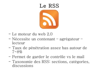 Le RSS Le moteur du web 2.0 Nécessite un contenant – agrégateur –lecteur Taux de pénétration assez bas autour de 7-8% Permet de garder le contrôle vs le mail Taxonomie des RSS: sections, catégories, discussions 