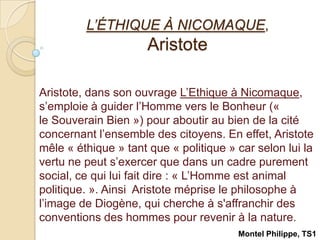 L’ÉTHIQUE À NICOMAQUE, Aristote  Aristote, dans son ouvrage L’Ethique à Nicomaque, s’emploie à guider l’Homme vers le Bonheur (« le Souverain Bien ») pour aboutir au bien de la cité concernant l’ensemble des citoyens. En effet, Aristote mêle « éthique » tant que « politique » car selon lui la vertu ne peut s’exercer que dans un cadre purement social, ce qui lui fait dire : « L’Homme est animal politique. ». Ainsi  Aristote méprise le philosophe à l’image de Diogène, qui cherche à s&apos;affranchir des conventions des hommes pour revenir à la nature. Montel Philippe, TS1 