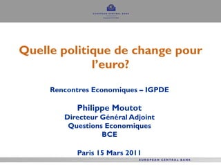 Quelle politique de change pour l’euro? Rencontres Economiques – IGPDE  Philippe Moutot  Directeur Général Adjoint  Questions Economiques  BCE  Paris 15 Mars 2011   