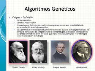 Algoritmos Genéticos
 Origem e Definição
 Herança genética
 Genética Populacional
 Favorecimento de indivíduos melhores adaptados, com maior possibilidade de
perpetuação do seu código genético
 Os Algoritmos Genéticos constituem uma técnica de busca e otimização inspirada no
princípio Darwiniano de seleção natural e na reprodução genética os cromossomos
são então submetidos a um processo que inclui avaliação, seleção e recombinação
sexuada (crossover) e mutação
Charles Darwin Alfred Wallace Gregor Mendel John Holland
 