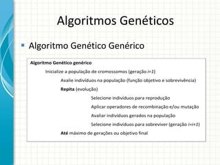 Algoritmos Genéticos
 Algoritmo Genético Genérico
Algoritmo Genético genérico
Inicialize a população de cromossomos (geração i=1)
Avalie indivíduos na população (função objetivo e sobrevivência)
Repita (evolução)
Selecione indivíduos para reprodução
Aplicar operadores de recombinação e/ou mutação
Avaliar indivíduos gerados na população
Selecione indivíduos para sobreviver (geração i=i+1)
Até máximo de gerações ou objetivo final
Fim
 