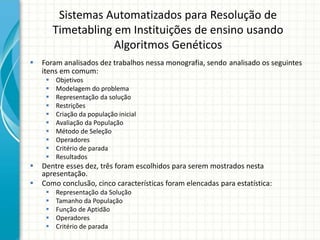 Sistemas Automatizados para Resolução de
Timetabling em Instituições de ensino usando
Algoritmos Genéticos
 Foram analisados dez trabalhos nessa monografia, sendo analisado os seguintes
itens em comum:
 Objetivos
 Modelagem do problema
 Representação da solução
 Restrições
 Criação da população inicial
 Avaliação da População
 Método de Seleção
 Operadores
 Critério de parada
 Resultados
 Dentre esses dez, três foram escolhidos para serem mostrados nesta
apresentação.
 Como conclusão, cinco características foram elencadas para estatística:
 Representação da Solução
 Tamanho da População
 Função de Aptidão
 Operadores
 Critério de parada
 