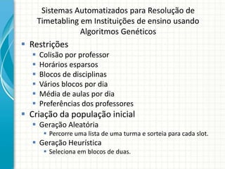 Sistemas Automatizados para Resolução de
Timetabling em Instituições de ensino usando
Algoritmos Genéticos
 Restrições
 Colisão por professor
 Horários esparsos
 Blocos de disciplinas
 Vários blocos por dia
 Média de aulas por dia
 Preferências dos professores
 Criação da população inicial
 Geração Aleatória
 Percorre uma lista de uma turma e sorteia para cada slot.
 Geração Heurística
 Seleciona em blocos de duas.
 