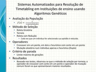 Sistemas Automatizados para Resolução de
Timetabling em Instituições de ensino usando
Algoritmos Genéticos
 Avaliação da População
 𝑓 𝑥 =
1
1+𝑝𝑒𝑛𝑎𝑙𝑖𝑑𝑎𝑑𝑒𝑠
 Método de Seleção
 Roleta Giratória
 Torneio
 Roleta com Redução
 Cada vez que um individuo for selecionado sua aptidão é reduzida.
 Operadores
 Crossover em um ponto, em dois e heurístico com corte em um ponto
 Mutação aleatória num indivíduo apenas e heurística (Dupla)
 Critério de parada
 Limite máximo de gerações
 Resultados
 Baseado nos testes, observou-se que o método de seleção por torneio, o
operador de crossover com corte em um ponto e operador de mutação
comum foram os que apresentaram maiores resultados.
 
