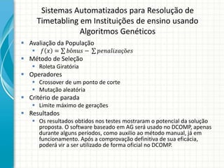 Sistemas Automatizados para Resolução de
Timetabling em Instituições de ensino usando
Algoritmos Genéticos
 Avaliação da População
 𝑓 𝑥 = 𝑏ô𝑛𝑢𝑠 − 𝑝𝑒𝑛𝑎𝑙𝑖𝑧𝑎çõ𝑒𝑠
 Método de Seleção
 Roleta Giratória
 Operadores
 Crossover de um ponto de corte
 Mutação aleatória
 Critério de parada
 Limite máximo de gerações
 Resultados
 Os resultados obtidos nos testes mostraram o potencial da solução
proposta. O software baseado em AG será usado no DCOMP, apenas
durante alguns períodos, como auxilio ao método manual, já em
funcionamento. Após a comprovação definitiva de sua eficácia,
poderá vir a ser utilizado de forma oficial no DCOMP.
 