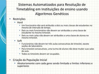 Sistemas Automatizados para Resolução de
Timetabling em Instituições de ensino usando
Algoritmos Genéticos
 Restrições
 Hard
 Um funcionário não será atribuído a dois ou mais classes de estudantes no
mesmo de intervalo de tempo.
 Dois ou mais funcionários não devem ser atribuídos a uma classe de
estudante no mesmo timeslot.
 Dois ou mais salas não devem ser atribuídos a uma classe de alunos no
mesmo timeslot.
 Soft
 Funcionários não devem ter três aulas consecutivas de timeslot, exceto
seções de laboratório.
 Para timeslot consecutivos, uma turma de alunos não deve mudar suas salas
de aula.
 Todos os timeslots devem ser ocupados.
 Criação da População Inicial
 Aleatoriamente com cada gene sendo limitado a limites inferiores e
superiores
 