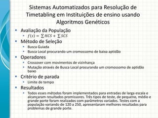 Sistemas Automatizados para Resolução de
Timetabling em Instituições de ensino usando
Algoritmos Genéticos
 Avaliação da População
 𝑓 𝑠 = 𝐻𝐶𝑆 + 𝑆𝐶𝑆
 Método de Seleção
 Busca Guiada
 Busca Local procurando um cromossomo de baixa aptidão
 Operadores
 Crossover com movimentos de vizinhança
 Mutação através de Busca Local procurando um cromossomo de aptidão
baixo
 Critério de parada
 Limite de tempo
 Resultados
 Todos esses métodos foram implementados para entradas de larga escala e
alcançaram resultados promissores. Três tipos de teste, de pequeno, médio e
grande porte foram realizados com parâmetros variados. Testes com a
população variando de 120 a 250, apresentaram melhores resultados para
problemas de grande porte.
 