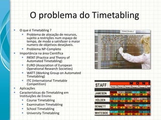 O problema do Timetabling
 O que é Timetabling ?
 Problema de alocação de recursos,
sujeito a restrições num espaço de
tempo, de modo a satisfazer o maior
numero de objetivos desejáveis.
 Problema NP-Completo
 Importância na área Científica
 PATAT (Practice and Theory of
Automated Timetabling)
 EURO (Association of European
Operational Research Societies)
 WATT (Working Group on Automated
Timetabling)
 ITC (International Timetable
Competition)
 Aplicações
 Características do Timetabling em
Instituições de Ensino
 Course Timetabling
 Examination Timetabling
 School Timetabling
 University Timetabling
 