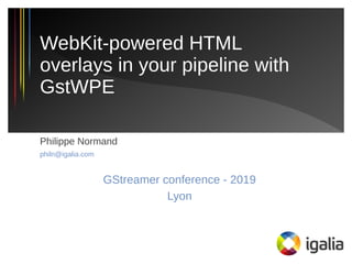Philippe Normand
philn@igalia.com
GStreamer conference - 2019
Lyon
WebKit-powered HTML
overlays in your pipeline with
GstWPE
 