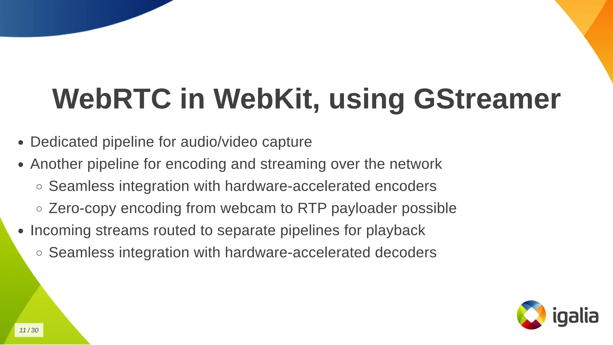 WebRTC in WebKit, using GStreamer
WebRTC in WebKit, using GStreamer
Dedicated pipeline for audio/video capture
Dedicated pipeline for audio/video capture
Another pipeline for encoding and streaming over the network
Another pipeline for encoding and streaming over the network
Seamless integration with hardware-accelerated encoders
Seamless integration with hardware-accelerated encoders
Zero-copy encoding from webcam to RTP payloader possible
Zero-copy encoding from webcam to RTP payloader possible
Incoming streams routed to separate pipelines for playback
Incoming streams routed to separate pipelines for playback
Seamless integration with hardware-accelerated decoders
Seamless integration with hardware-accelerated decoders
11
11 /
/ 30
30
 