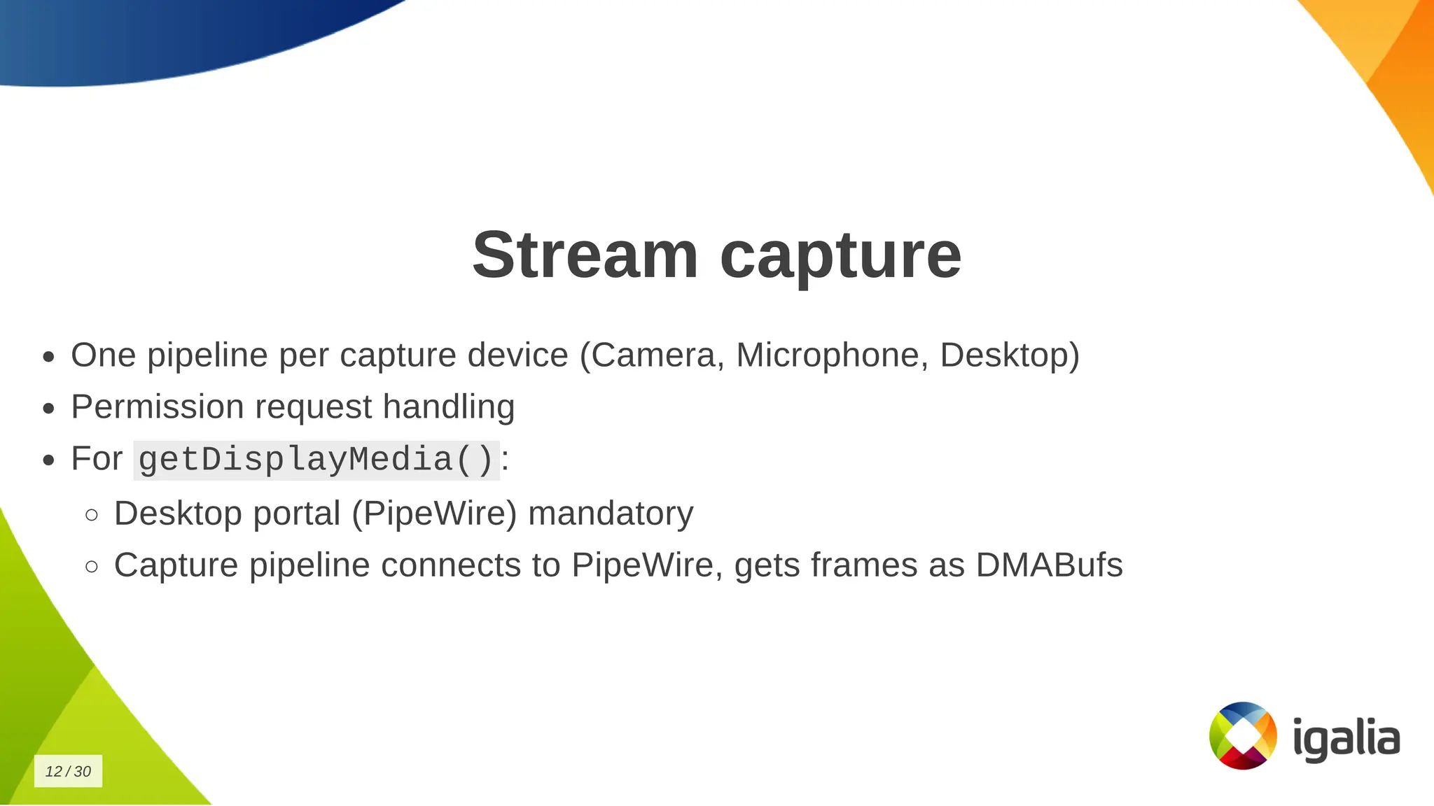 Stream capture
Stream capture
One pipeline per capture device (Camera, Microphone, Desktop)
One pipeline per capture device (Camera, Microphone, Desktop)
Permission request handling
Permission request handling
For
For getDisplayMedia()
getDisplayMedia() :
:
Desktop portal (PipeWire) mandatory
Desktop portal (PipeWire) mandatory
Capture pipeline connects to PipeWire, gets frames as DMABufs
Capture pipeline connects to PipeWire, gets frames as DMABufs
12
12 /
/ 30
30
 