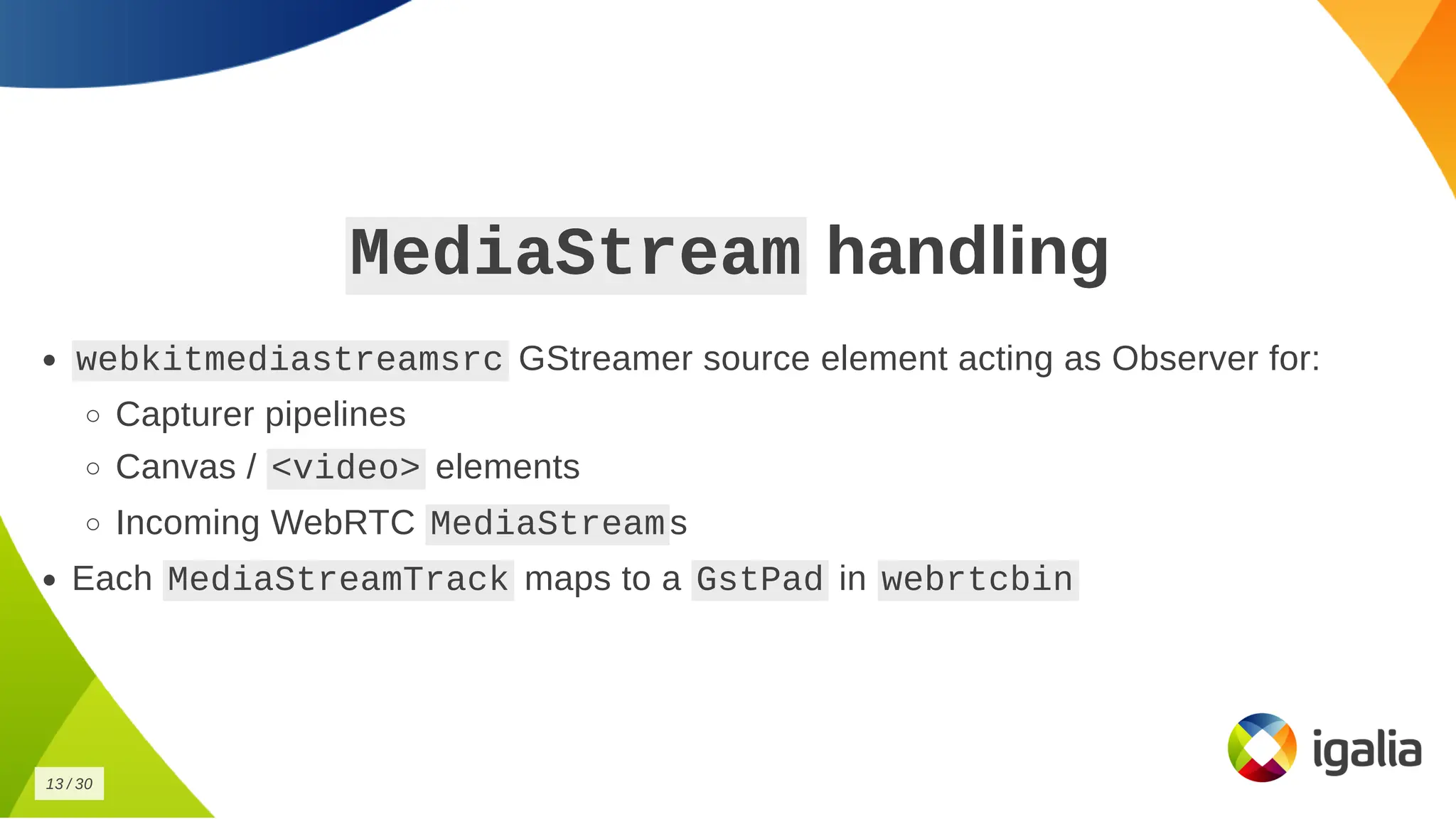 MediaStream
MediaStream handling
handling
webkitmediastreamsrc
webkitmediastreamsrc GStreamer source element acting as Observer for:
GStreamer source element acting as Observer for:
Capturer pipelines
Capturer pipelines
Canvas /
Canvas / <video>
<video> elements
elements
Incoming WebRTC
Incoming WebRTC MediaStream
MediaStream s
s
Each
Each MediaStreamTrack
MediaStreamTrack maps to a
maps to a GstPad
GstPad in
in webrtcbin
webrtcbin
13
13 /
/ 30
30
 