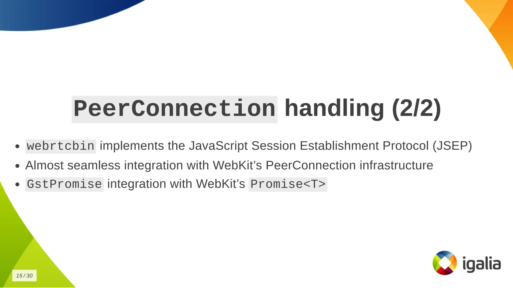 PeerConnection
PeerConnection handling (2/2)
handling (2/2)
webrtcbin
webrtcbin implements the JavaScript Session Establishment Protocol (JSEP)
implements the JavaScript Session Establishment Protocol (JSEP)
Almost seamless integration with WebKit’s PeerConnection infrastructure
Almost seamless integration with WebKit’s PeerConnection infrastructure
GstPromise
GstPromise integration with WebKit’s
integration with WebKit’s Promise<T>
Promise<T>
15
15 /
/ 30
30
 