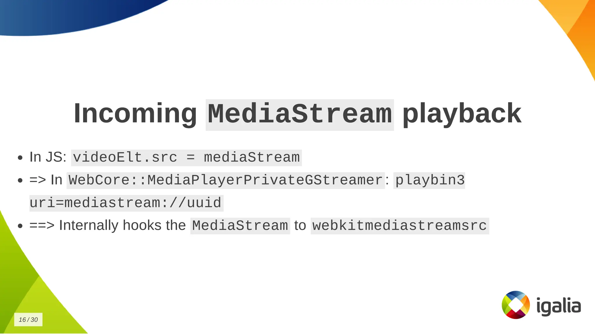 Incoming
Incoming MediaStream
MediaStream playback
playback
In JS:
In JS: videoElt.src = mediaStream
videoElt.src = mediaStream
=> In
=> In WebCore::MediaPlayerPrivateGStreamer
WebCore::MediaPlayerPrivateGStreamer :
: playbin3
playbin3
uri=mediastream://uuid
uri=mediastream://uuid
==> Internally hooks the
==> Internally hooks the MediaStream
MediaStream to
to webkitmediastreamsrc
webkitmediastreamsrc
16
16 /
/ 30
30
 
