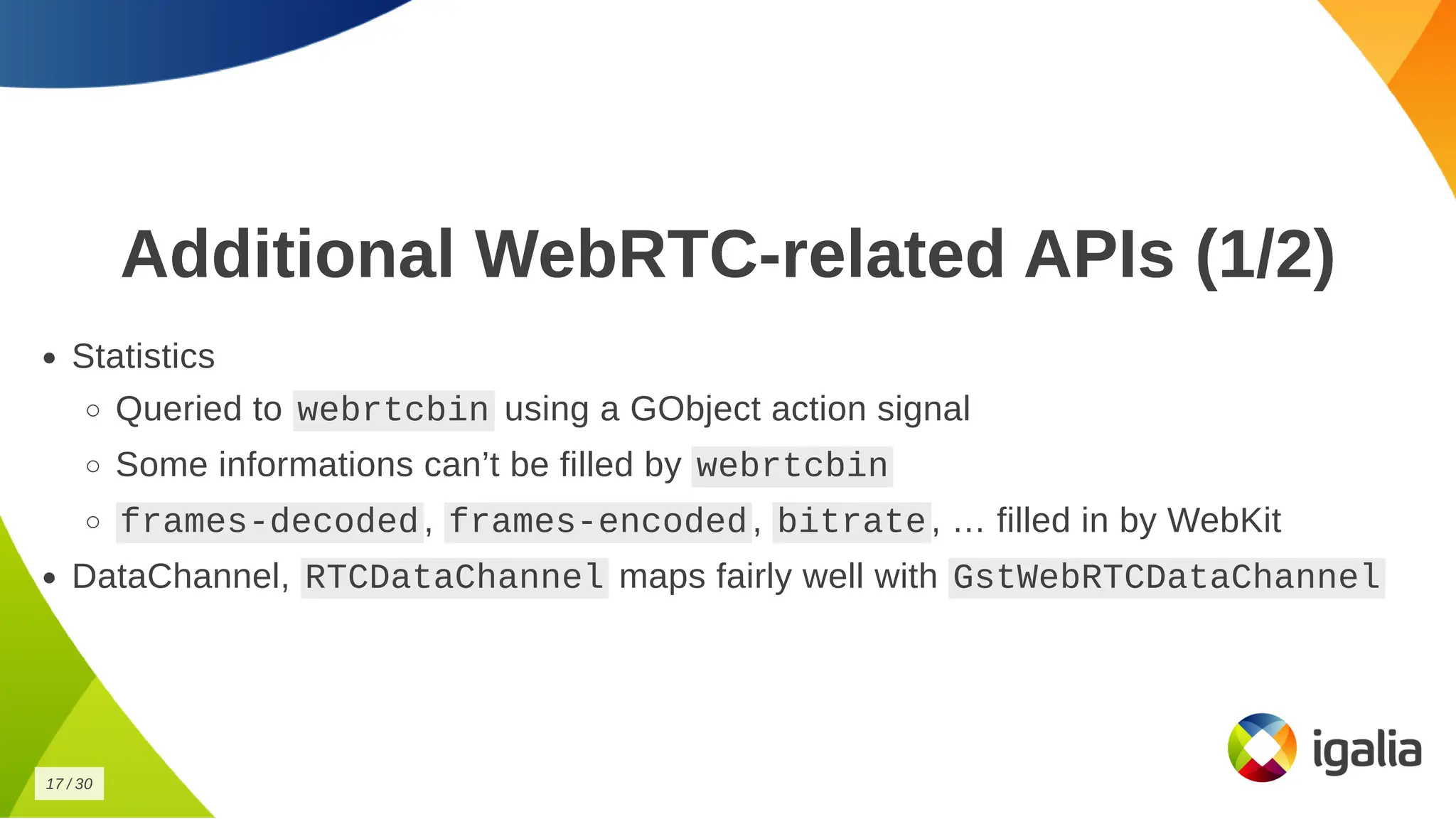 Additional WebRTC-related APIs (1/2)
Additional WebRTC-related APIs (1/2)
Statistics
Statistics
Queried to
Queried to webrtcbin
webrtcbin using a GObject action signal
using a GObject action signal
Some informations can’t be filled by
Some informations can’t be filled by webrtcbin
webrtcbin
frames-decoded
frames-decoded ,
, frames-encoded
frames-encoded ,
, bitrate
bitrate , … filled in by WebKit
, … filled in by WebKit
DataChannel,
DataChannel, RTCDataChannel
RTCDataChannel maps fairly well with
maps fairly well with GstWebRTCDataChannel
GstWebRTCDataChannel
17
17 /
/ 30
30
 