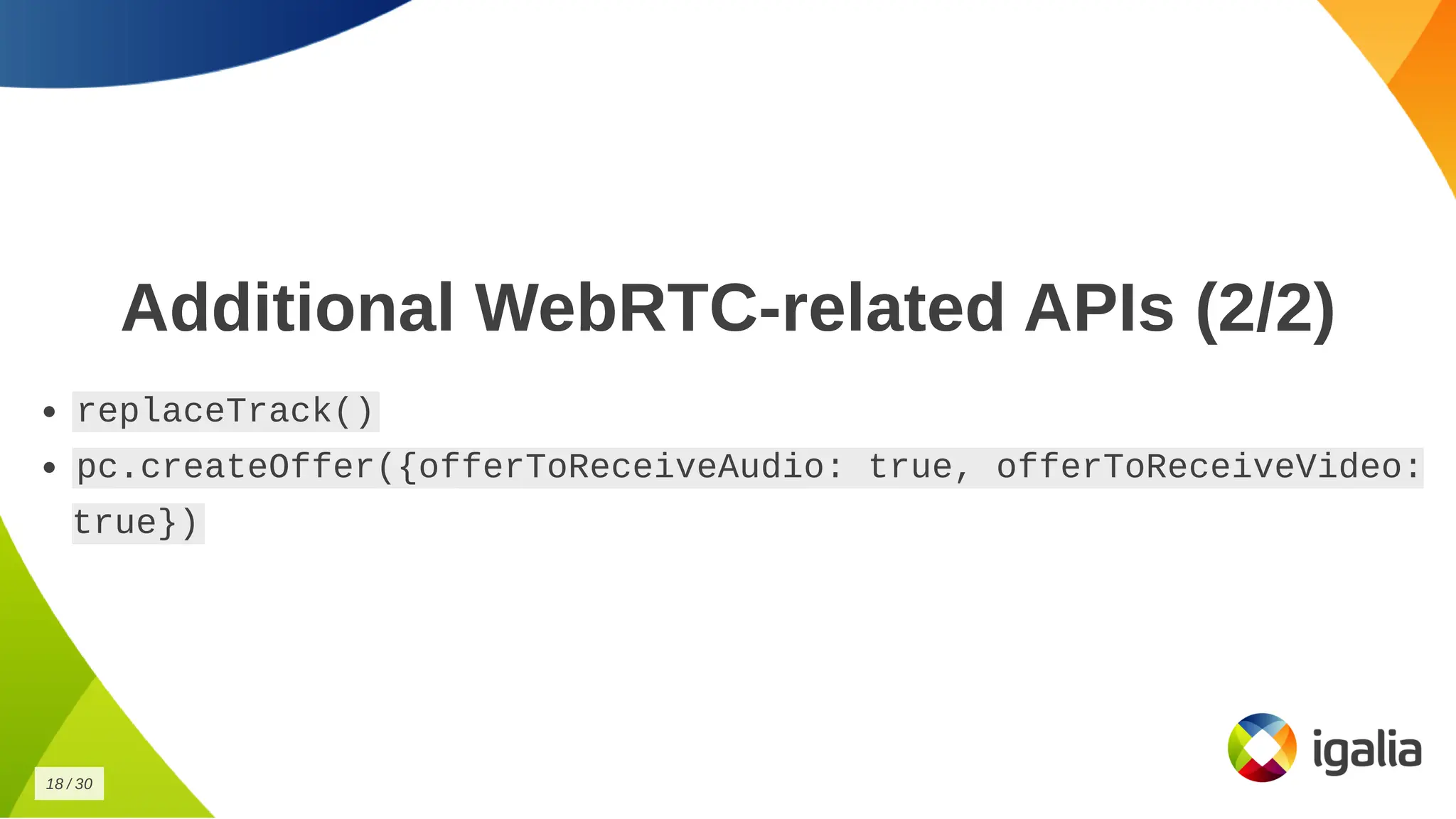 Additional WebRTC-related APIs (2/2)
Additional WebRTC-related APIs (2/2)
replaceTrack()
replaceTrack()
pc.createOffer({offerToReceiveAudio: true, offerToReceiveVideo:
pc.createOffer({offerToReceiveAudio: true, offerToReceiveVideo:
true})
true})
18
18 /
/ 30
30
 