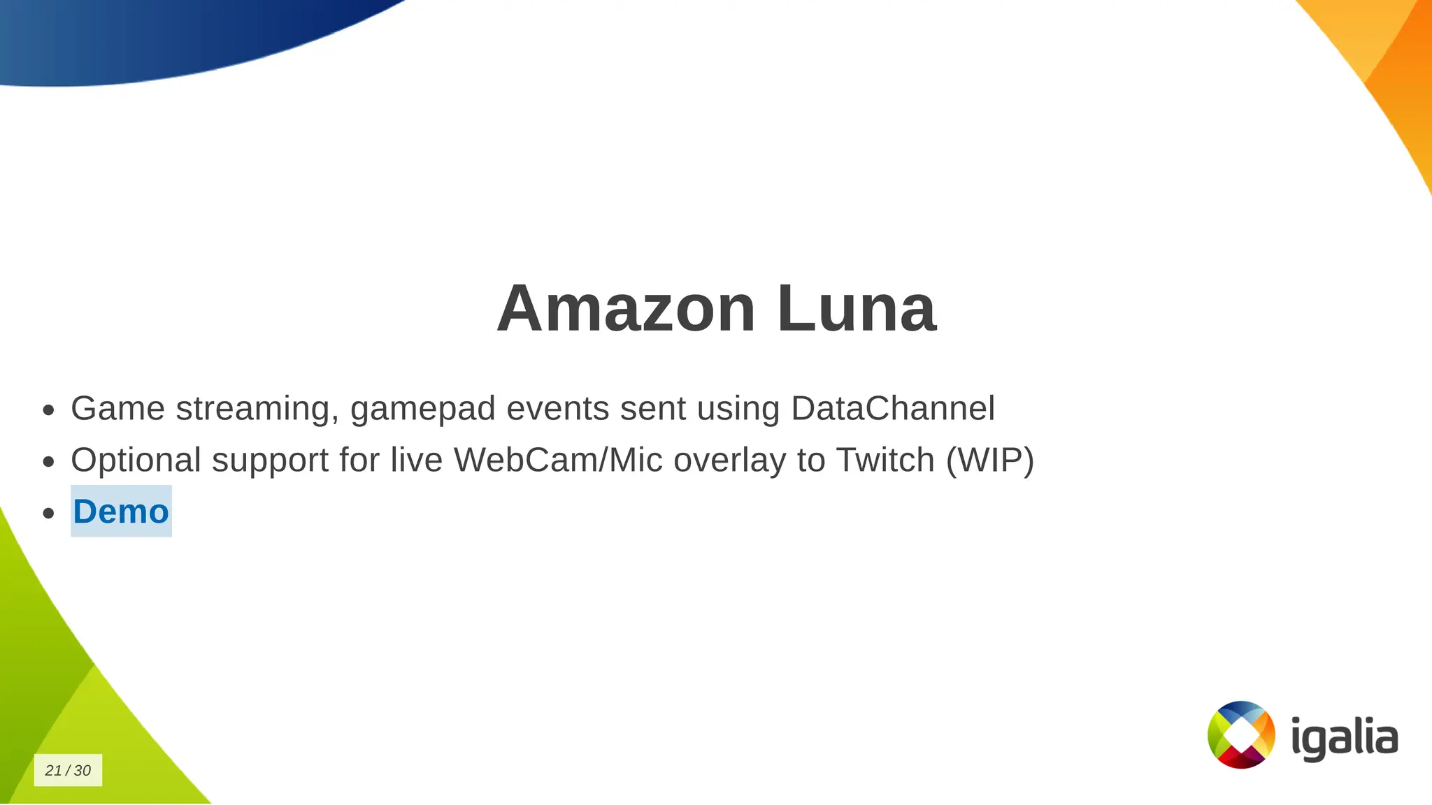 Amazon Luna
Amazon Luna
Game streaming, gamepad events sent using DataChannel
Game streaming, gamepad events sent using DataChannel
Optional support for live WebCam/Mic overlay to Twitch (WIP)
Optional support for live WebCam/Mic overlay to Twitch (WIP)
Demo
Demo
21
21 /
/ 30
30
 