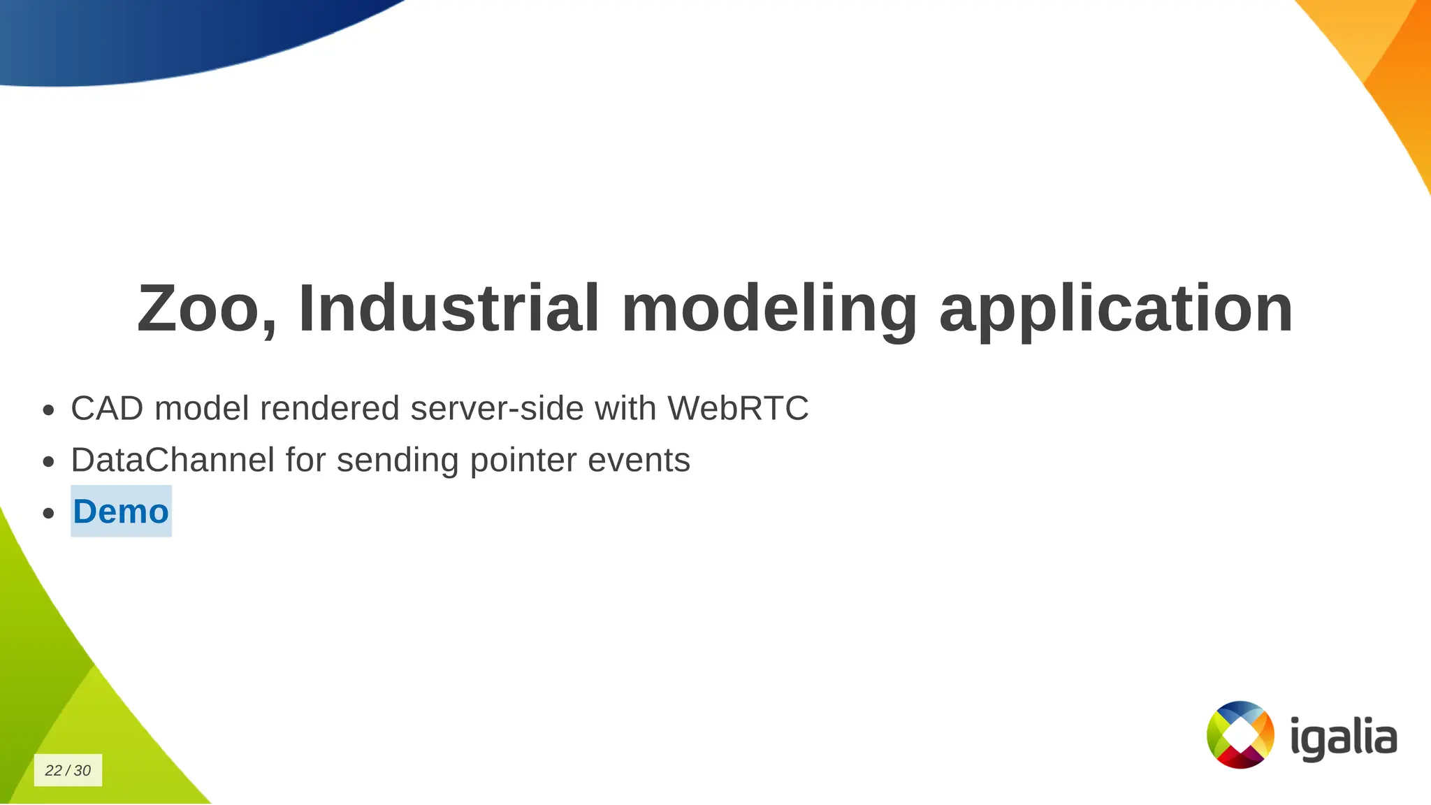 Zoo, Industrial modeling application
Zoo, Industrial modeling application
CAD model rendered server-side with WebRTC
CAD model rendered server-side with WebRTC
DataChannel for sending pointer events
DataChannel for sending pointer events
Demo
Demo
22
22 /
/ 30
30
 