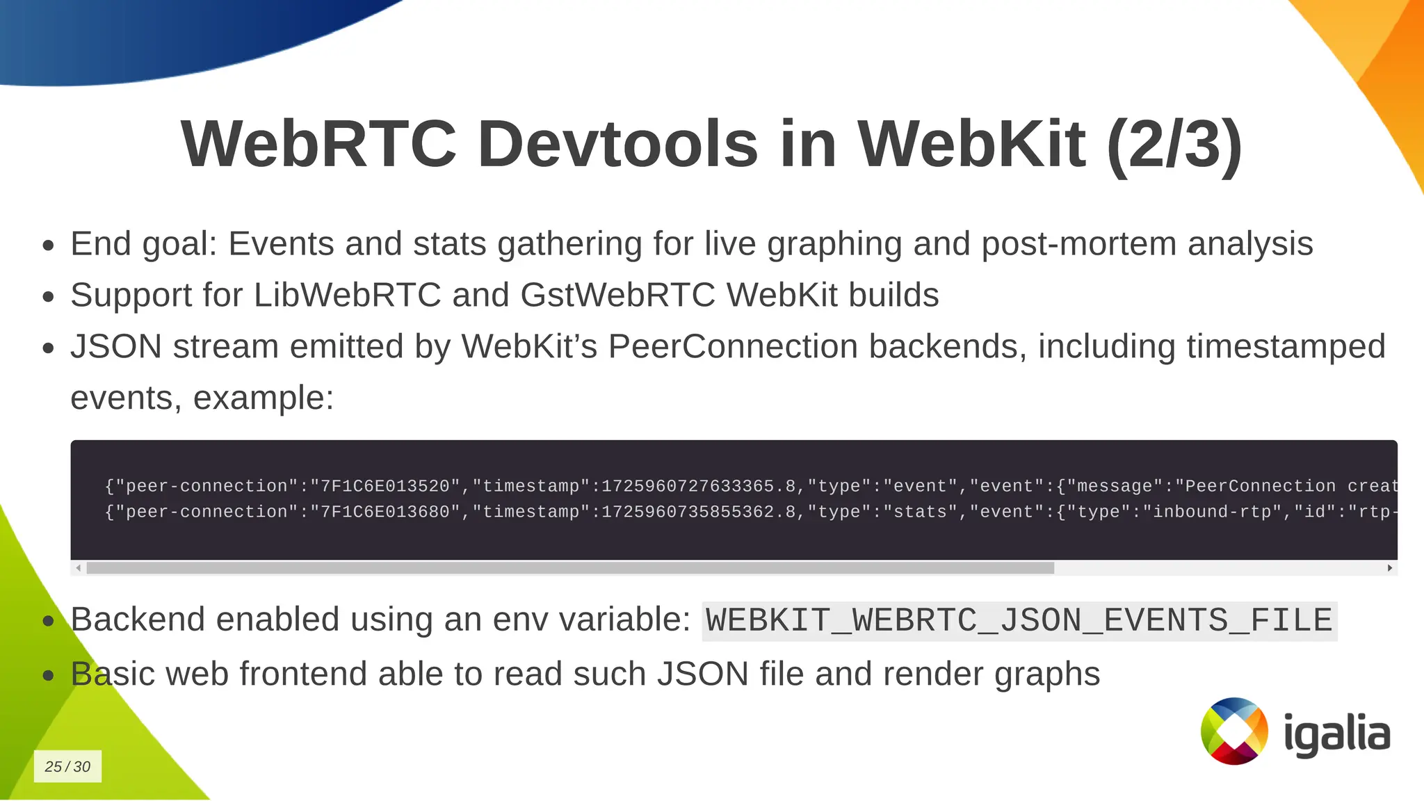 WebRTC Devtools in WebKit (2/3)
WebRTC Devtools in WebKit (2/3)
End goal: Events and stats gathering for live graphing and post-mortem analysis
End goal: Events and stats gathering for live graphing and post-mortem analysis
Support for LibWebRTC and GstWebRTC WebKit builds
Support for LibWebRTC and GstWebRTC WebKit builds
JSON stream emitted by WebKit’s PeerConnection backends, including timestamped
JSON stream emitted by WebKit’s PeerConnection backends, including timestamped
events, example:
events, example:
{"peer-connection":"7F1C6E013520","timestamp":1725960727633365.8,"type":"event","event":{"message":"PeerConnection creat
{"peer-connection":"7F1C6E013520","timestamp":1725960727633365.8,"type":"event","event":{"message":"PeerConnection creat
{"peer-connection":"7F1C6E013680","timestamp":1725960735855362.8,"type":"stats","event":{"type":"inbound-rtp","id":"rtp-
{"peer-connection":"7F1C6E013680","timestamp":1725960735855362.8,"type":"stats","event":{"type":"inbound-rtp","id":"rtp-
Backend enabled using an env variable:
Backend enabled using an env variable: WEBKIT_WEBRTC_JSON_EVENTS_FILE
WEBKIT_WEBRTC_JSON_EVENTS_FILE
Basic web frontend able to read such JSON file and render graphs
Basic web frontend able to read such JSON file and render graphs
25
25 /
/ 30
30
 