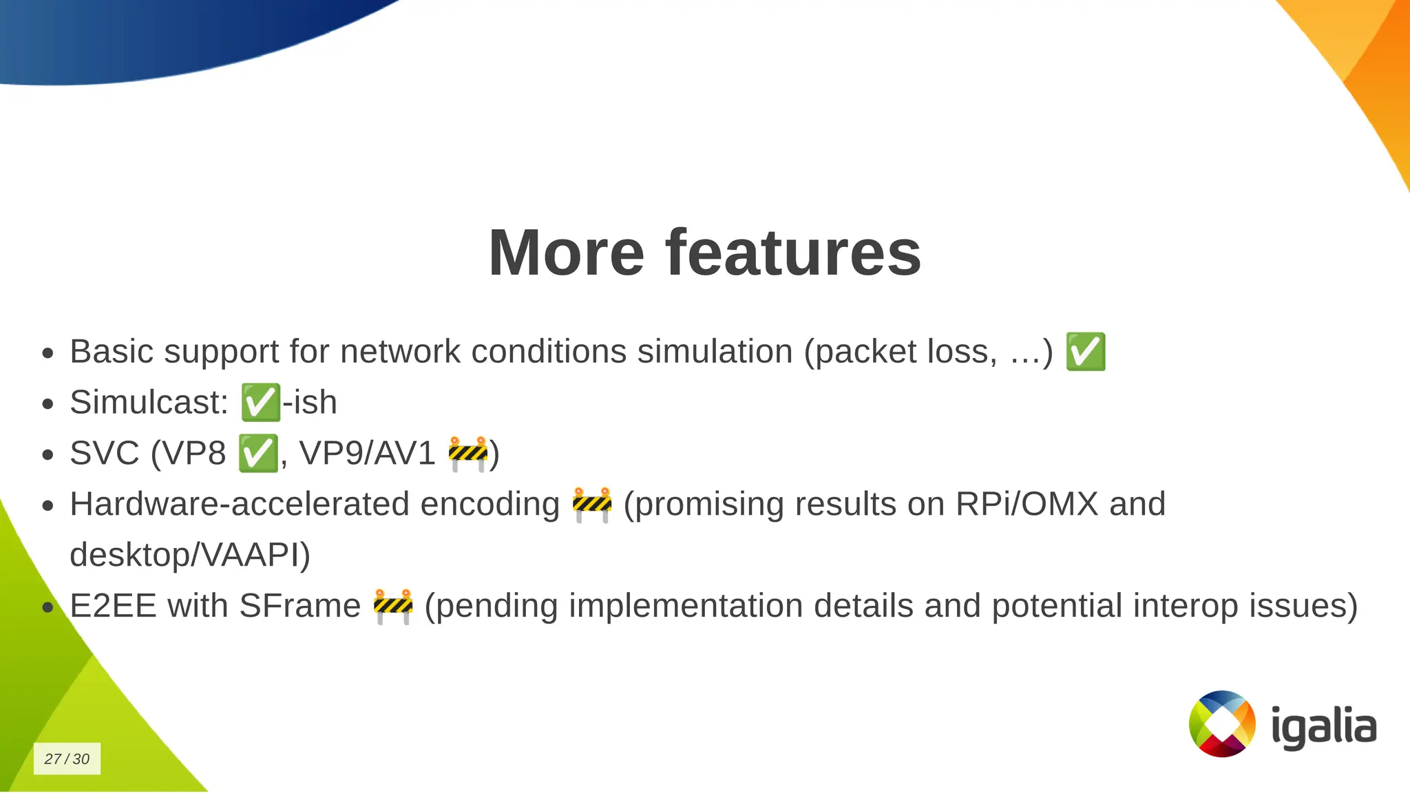 More features
More features
Basic support for network conditions simulation (packet loss, …) ✅
Basic support for network conditions simulation (packet loss, …) ✅
Simulcast: ✅-ish
Simulcast: ✅-ish
SVC (VP8 ✅, VP9/AV1 🚧)
SVC (VP8 ✅, VP9/AV1 🚧)
Hardware-accelerated encoding 🚧(promising results on RPi/OMX and
Hardware-accelerated encoding 🚧(promising results on RPi/OMX and
desktop/VAAPI)
desktop/VAAPI)
E2EE with SFrame 🚧(pending implementation details and potential interop issues)
E2EE with SFrame 🚧(pending implementation details and potential interop issues)
27
27 /
/ 30
30
 