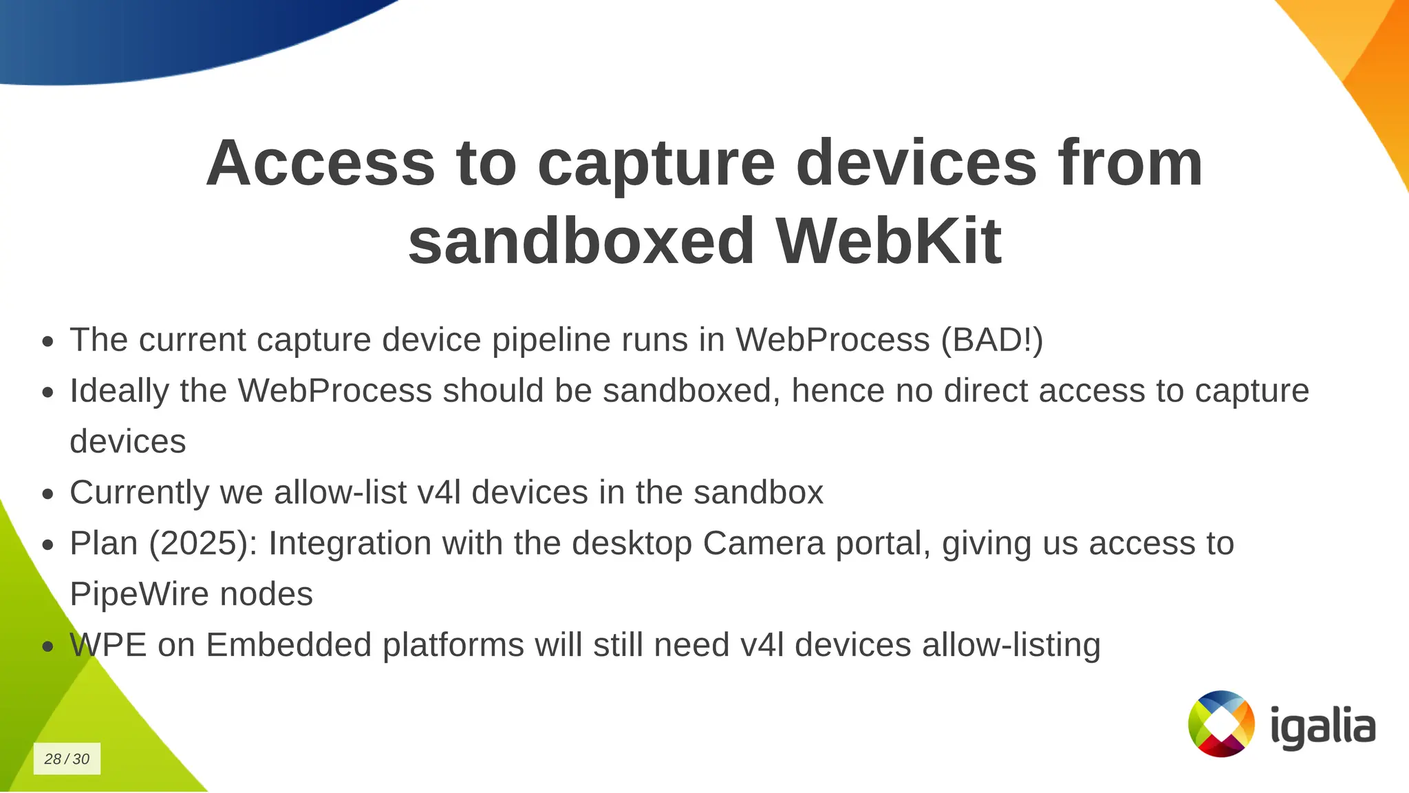 Access to capture devices from
Access to capture devices from
sandboxed WebKit
sandboxed WebKit
The current capture device pipeline runs in WebProcess (BAD!)
The current capture device pipeline runs in WebProcess (BAD!)
Ideally the WebProcess should be sandboxed, hence no direct access to capture
Ideally the WebProcess should be sandboxed, hence no direct access to capture
devices
devices
Currently we allow-list v4l devices in the sandbox
Currently we allow-list v4l devices in the sandbox
Plan (2025): Integration with the desktop Camera portal, giving us access to
Plan (2025): Integration with the desktop Camera portal, giving us access to
PipeWire nodes
PipeWire nodes
WPE on Embedded platforms will still need v4l devices allow-listing
WPE on Embedded platforms will still need v4l devices allow-listing
28
28 /
/ 30
30
 